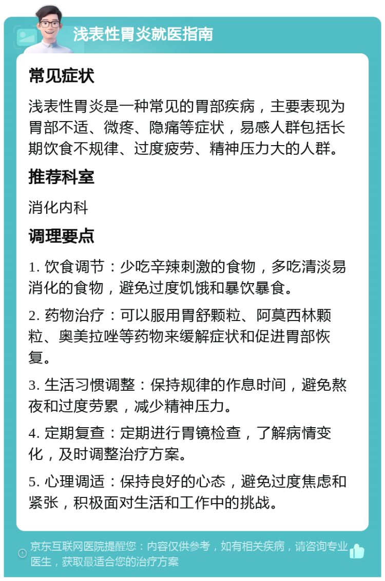 浅表性胃炎就医指南 常见症状 浅表性胃炎是一种常见的胃部疾病，主要表现为胃部不适、微疼、隐痛等症状，易感人群包括长期饮食不规律、过度疲劳、精神压力大的人群。 推荐科室 消化内科 调理要点 1. 饮食调节：少吃辛辣刺激的食物，多吃清淡易消化的食物，避免过度饥饿和暴饮暴食。 2. 药物治疗：可以服用胃舒颗粒、阿莫西林颗粒、奥美拉唑等药物来缓解症状和促进胃部恢复。 3. 生活习惯调整：保持规律的作息时间，避免熬夜和过度劳累，减少精神压力。 4. 定期复查：定期进行胃镜检查，了解病情变化，及时调整治疗方案。 5. 心理调适：保持良好的心态，避免过度焦虑和紧张，积极面对生活和工作中的挑战。