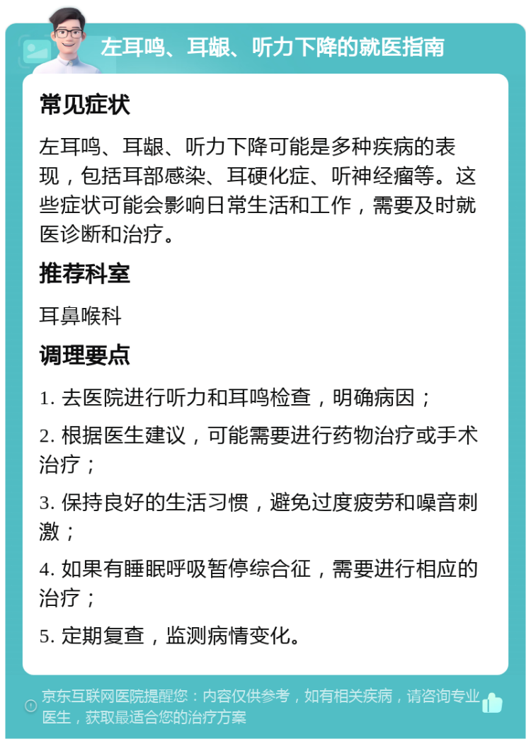 左耳鸣、耳龈、听力下降的就医指南 常见症状 左耳鸣、耳龈、听力下降可能是多种疾病的表现，包括耳部感染、耳硬化症、听神经瘤等。这些症状可能会影响日常生活和工作，需要及时就医诊断和治疗。 推荐科室 耳鼻喉科 调理要点 1. 去医院进行听力和耳鸣检查，明确病因； 2. 根据医生建议，可能需要进行药物治疗或手术治疗； 3. 保持良好的生活习惯，避免过度疲劳和噪音刺激； 4. 如果有睡眠呼吸暂停综合征，需要进行相应的治疗； 5. 定期复查，监测病情变化。