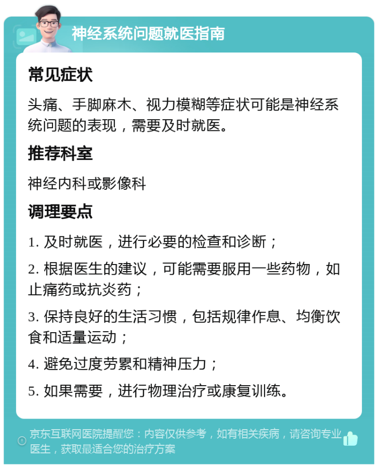 神经系统问题就医指南 常见症状 头痛、手脚麻木、视力模糊等症状可能是神经系统问题的表现，需要及时就医。 推荐科室 神经内科或影像科 调理要点 1. 及时就医，进行必要的检查和诊断； 2. 根据医生的建议，可能需要服用一些药物，如止痛药或抗炎药； 3. 保持良好的生活习惯，包括规律作息、均衡饮食和适量运动； 4. 避免过度劳累和精神压力； 5. 如果需要，进行物理治疗或康复训练。