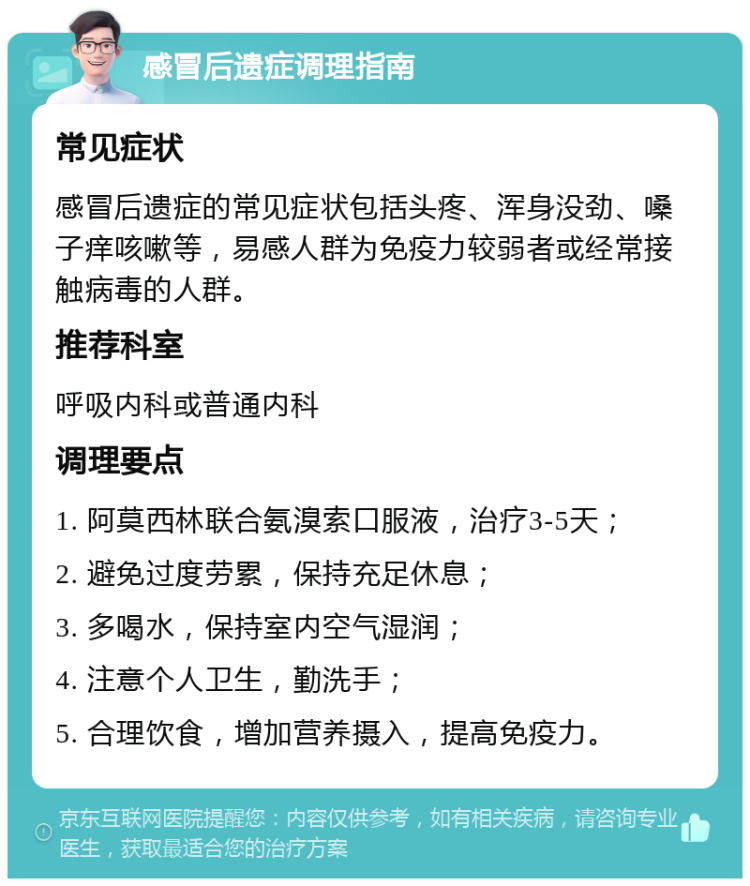 感冒后遗症调理指南 常见症状 感冒后遗症的常见症状包括头疼、浑身没劲、嗓子痒咳嗽等，易感人群为免疫力较弱者或经常接触病毒的人群。 推荐科室 呼吸内科或普通内科 调理要点 1. 阿莫西林联合氨溴索口服液，治疗3-5天； 2. 避免过度劳累，保持充足休息； 3. 多喝水，保持室内空气湿润； 4. 注意个人卫生，勤洗手； 5. 合理饮食，增加营养摄入，提高免疫力。