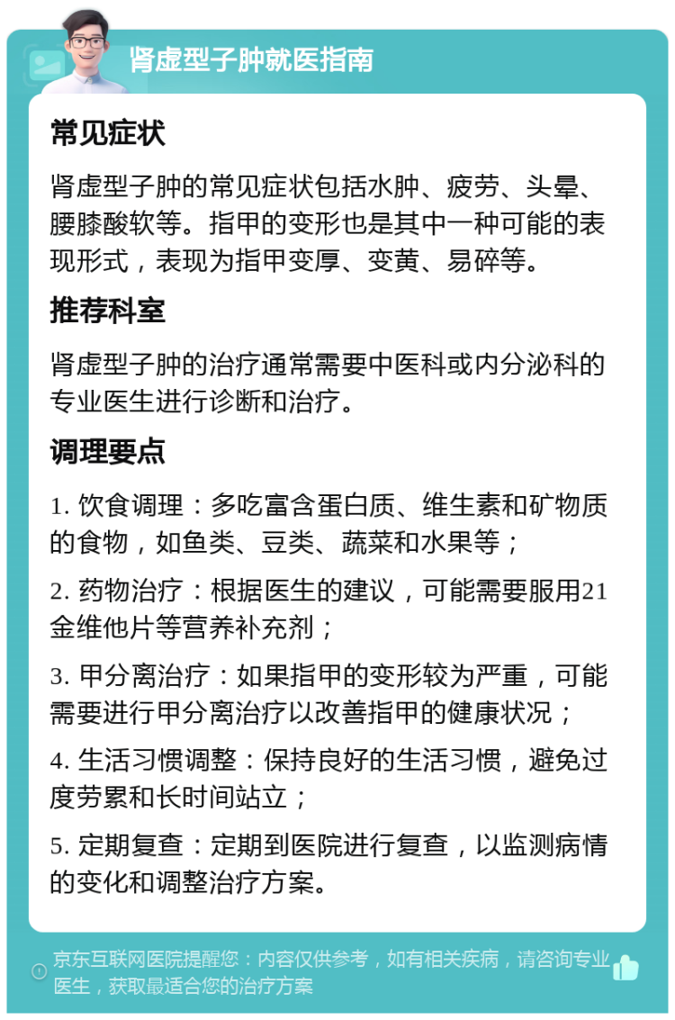 肾虚型子肿就医指南 常见症状 肾虚型子肿的常见症状包括水肿、疲劳、头晕、腰膝酸软等。指甲的变形也是其中一种可能的表现形式，表现为指甲变厚、变黄、易碎等。 推荐科室 肾虚型子肿的治疗通常需要中医科或内分泌科的专业医生进行诊断和治疗。 调理要点 1. 饮食调理：多吃富含蛋白质、维生素和矿物质的食物，如鱼类、豆类、蔬菜和水果等； 2. 药物治疗：根据医生的建议，可能需要服用21金维他片等营养补充剂； 3. 甲分离治疗：如果指甲的变形较为严重，可能需要进行甲分离治疗以改善指甲的健康状况； 4. 生活习惯调整：保持良好的生活习惯，避免过度劳累和长时间站立； 5. 定期复查：定期到医院进行复查，以监测病情的变化和调整治疗方案。