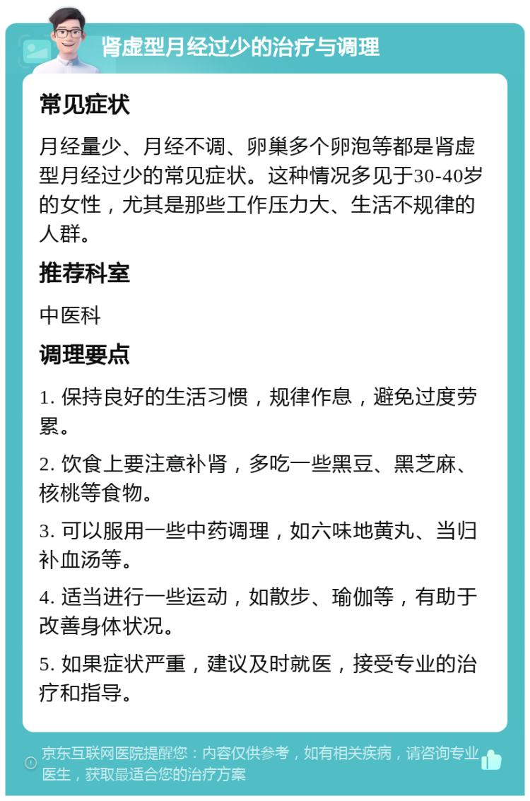 肾虚型月经过少的治疗与调理 常见症状 月经量少、月经不调、卵巢多个卵泡等都是肾虚型月经过少的常见症状。这种情况多见于30-40岁的女性，尤其是那些工作压力大、生活不规律的人群。 推荐科室 中医科 调理要点 1. 保持良好的生活习惯，规律作息，避免过度劳累。 2. 饮食上要注意补肾，多吃一些黑豆、黑芝麻、核桃等食物。 3. 可以服用一些中药调理，如六味地黄丸、当归补血汤等。 4. 适当进行一些运动，如散步、瑜伽等，有助于改善身体状况。 5. 如果症状严重，建议及时就医，接受专业的治疗和指导。