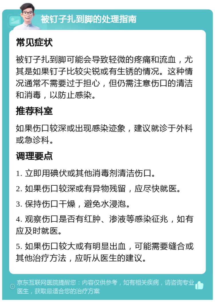 被钉子扎到脚的处理指南 常见症状 被钉子扎到脚可能会导致轻微的疼痛和流血，尤其是如果钉子比较尖锐或有生锈的情况。这种情况通常不需要过于担心，但仍需注意伤口的清洁和消毒，以防止感染。 推荐科室 如果伤口较深或出现感染迹象，建议就诊于外科或急诊科。 调理要点 1. 立即用碘伏或其他消毒剂清洁伤口。 2. 如果伤口较深或有异物残留，应尽快就医。 3. 保持伤口干燥，避免水浸泡。 4. 观察伤口是否有红肿、渗液等感染征兆，如有应及时就医。 5. 如果伤口较大或有明显出血，可能需要缝合或其他治疗方法，应听从医生的建议。