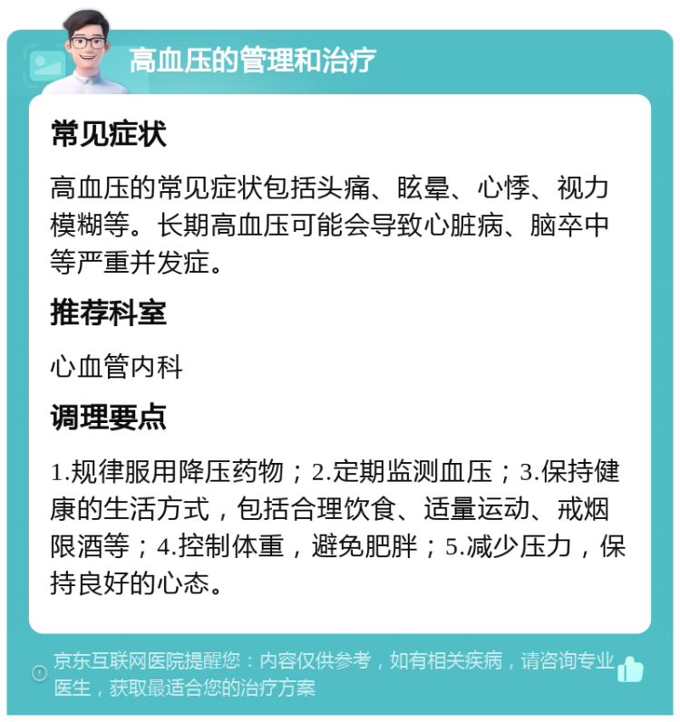 高血压的管理和治疗 常见症状 高血压的常见症状包括头痛、眩晕、心悸、视力模糊等。长期高血压可能会导致心脏病、脑卒中等严重并发症。 推荐科室 心血管内科 调理要点 1.规律服用降压药物；2.定期监测血压；3.保持健康的生活方式，包括合理饮食、适量运动、戒烟限酒等；4.控制体重，避免肥胖；5.减少压力，保持良好的心态。