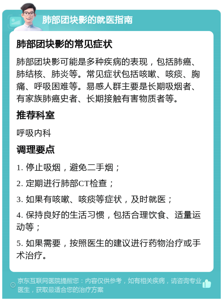 肺部团块影的就医指南 肺部团块影的常见症状 肺部团块影可能是多种疾病的表现，包括肺癌、肺结核、肺炎等。常见症状包括咳嗽、咳痰、胸痛、呼吸困难等。易感人群主要是长期吸烟者、有家族肺癌史者、长期接触有害物质者等。 推荐科室 呼吸内科 调理要点 1. 停止吸烟，避免二手烟； 2. 定期进行肺部CT检查； 3. 如果有咳嗽、咳痰等症状，及时就医； 4. 保持良好的生活习惯，包括合理饮食、适量运动等； 5. 如果需要，按照医生的建议进行药物治疗或手术治疗。