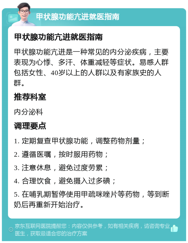 甲状腺功能亢进就医指南 甲状腺功能亢进就医指南 甲状腺功能亢进是一种常见的内分泌疾病，主要表现为心悸、多汗、体重减轻等症状。易感人群包括女性、40岁以上的人群以及有家族史的人群。 推荐科室 内分泌科 调理要点 1. 定期复查甲状腺功能，调整药物剂量； 2. 遵循医嘱，按时服用药物； 3. 注意休息，避免过度劳累； 4. 合理饮食，避免摄入过多碘； 5. 在哺乳期暂停使用甲疏咪唑片等药物，等到断奶后再重新开始治疗。