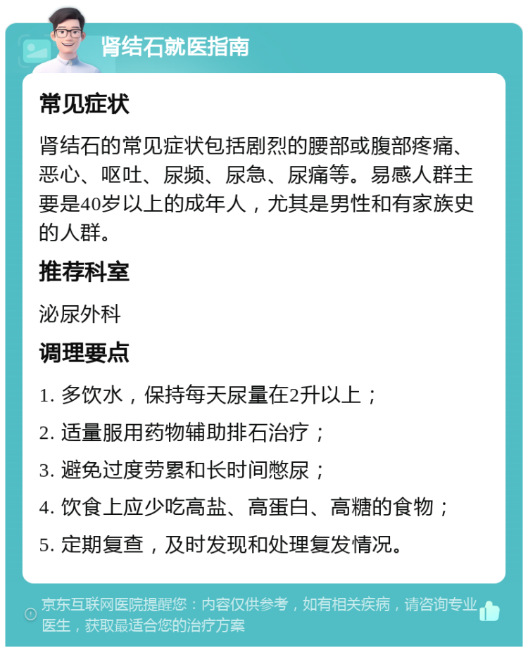 肾结石就医指南 常见症状 肾结石的常见症状包括剧烈的腰部或腹部疼痛、恶心、呕吐、尿频、尿急、尿痛等。易感人群主要是40岁以上的成年人，尤其是男性和有家族史的人群。 推荐科室 泌尿外科 调理要点 1. 多饮水，保持每天尿量在2升以上； 2. 适量服用药物辅助排石治疗； 3. 避免过度劳累和长时间憋尿； 4. 饮食上应少吃高盐、高蛋白、高糖的食物； 5. 定期复查，及时发现和处理复发情况。