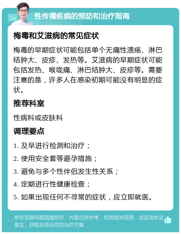 性传播疾病的预防和治疗指南 梅毒和艾滋病的常见症状 梅毒的早期症状可能包括单个无痛性溃疡、淋巴结肿大、皮疹、发热等。艾滋病的早期症状可能包括发热、喉咙痛、淋巴结肿大、皮疹等。需要注意的是，许多人在感染初期可能没有明显的症状。 推荐科室 性病科或皮肤科 调理要点 1. 及早进行检测和治疗； 2. 使用安全套等避孕措施； 3. 避免与多个性伴侣发生性关系； 4. 定期进行性健康检查； 5. 如果出现任何不寻常的症状，应立即就医。