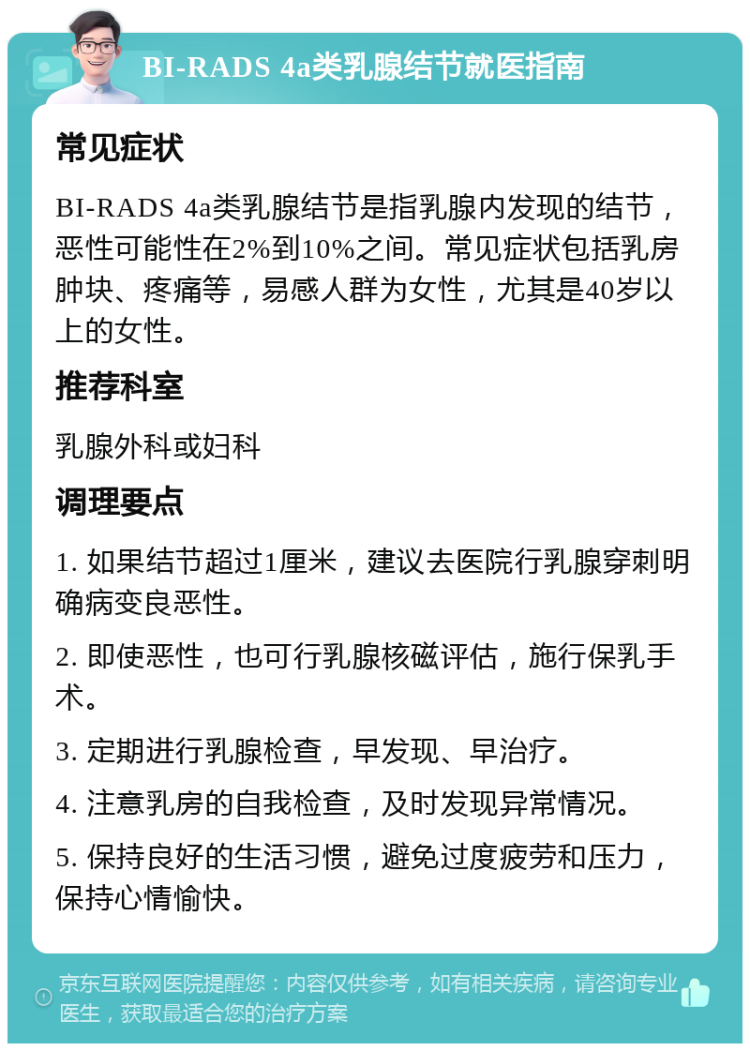 BI-RADS 4a类乳腺结节就医指南 常见症状 BI-RADS 4a类乳腺结节是指乳腺内发现的结节，恶性可能性在2%到10%之间。常见症状包括乳房肿块、疼痛等，易感人群为女性，尤其是40岁以上的女性。 推荐科室 乳腺外科或妇科 调理要点 1. 如果结节超过1厘米，建议去医院行乳腺穿刺明确病变良恶性。 2. 即使恶性，也可行乳腺核磁评估，施行保乳手术。 3. 定期进行乳腺检查，早发现、早治疗。 4. 注意乳房的自我检查，及时发现异常情况。 5. 保持良好的生活习惯，避免过度疲劳和压力，保持心情愉快。