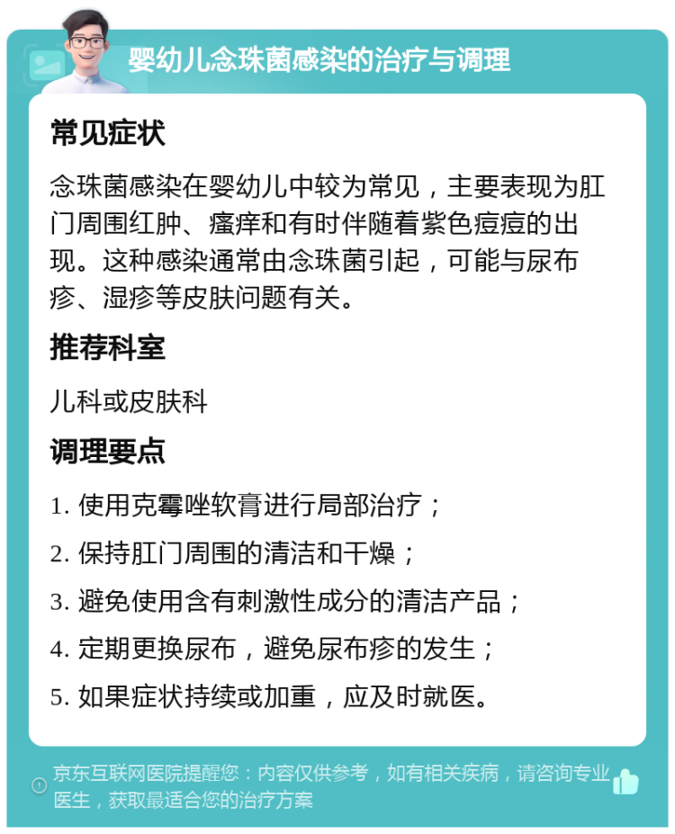 婴幼儿念珠菌感染的治疗与调理 常见症状 念珠菌感染在婴幼儿中较为常见，主要表现为肛门周围红肿、瘙痒和有时伴随着紫色痘痘的出现。这种感染通常由念珠菌引起，可能与尿布疹、湿疹等皮肤问题有关。 推荐科室 儿科或皮肤科 调理要点 1. 使用克霉唑软膏进行局部治疗； 2. 保持肛门周围的清洁和干燥； 3. 避免使用含有刺激性成分的清洁产品； 4. 定期更换尿布，避免尿布疹的发生； 5. 如果症状持续或加重，应及时就医。