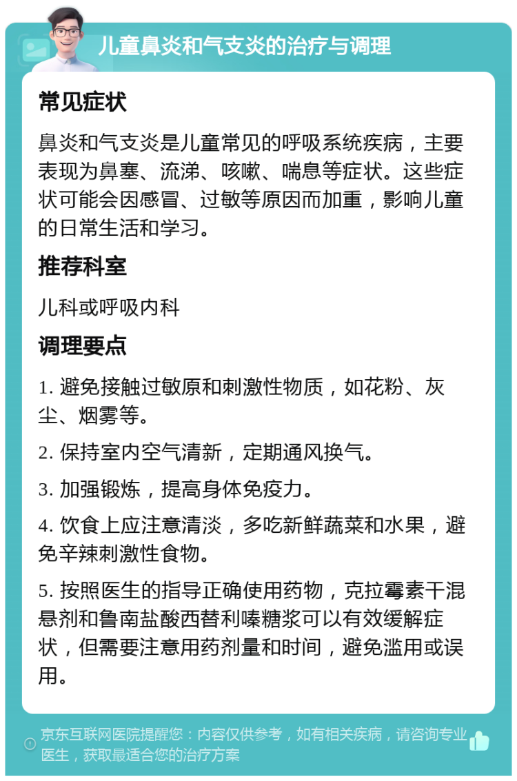 儿童鼻炎和气支炎的治疗与调理 常见症状 鼻炎和气支炎是儿童常见的呼吸系统疾病，主要表现为鼻塞、流涕、咳嗽、喘息等症状。这些症状可能会因感冒、过敏等原因而加重，影响儿童的日常生活和学习。 推荐科室 儿科或呼吸内科 调理要点 1. 避免接触过敏原和刺激性物质，如花粉、灰尘、烟雾等。 2. 保持室内空气清新，定期通风换气。 3. 加强锻炼，提高身体免疫力。 4. 饮食上应注意清淡，多吃新鲜蔬菜和水果，避免辛辣刺激性食物。 5. 按照医生的指导正确使用药物，克拉霉素干混悬剂和鲁南盐酸西替利嗪糖浆可以有效缓解症状，但需要注意用药剂量和时间，避免滥用或误用。