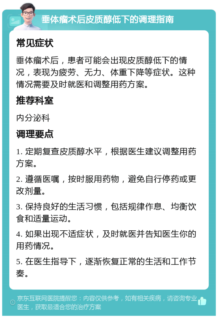 垂体瘤术后皮质醇低下的调理指南 常见症状 垂体瘤术后，患者可能会出现皮质醇低下的情况，表现为疲劳、无力、体重下降等症状。这种情况需要及时就医和调整用药方案。 推荐科室 内分泌科 调理要点 1. 定期复查皮质醇水平，根据医生建议调整用药方案。 2. 遵循医嘱，按时服用药物，避免自行停药或更改剂量。 3. 保持良好的生活习惯，包括规律作息、均衡饮食和适量运动。 4. 如果出现不适症状，及时就医并告知医生你的用药情况。 5. 在医生指导下，逐渐恢复正常的生活和工作节奏。