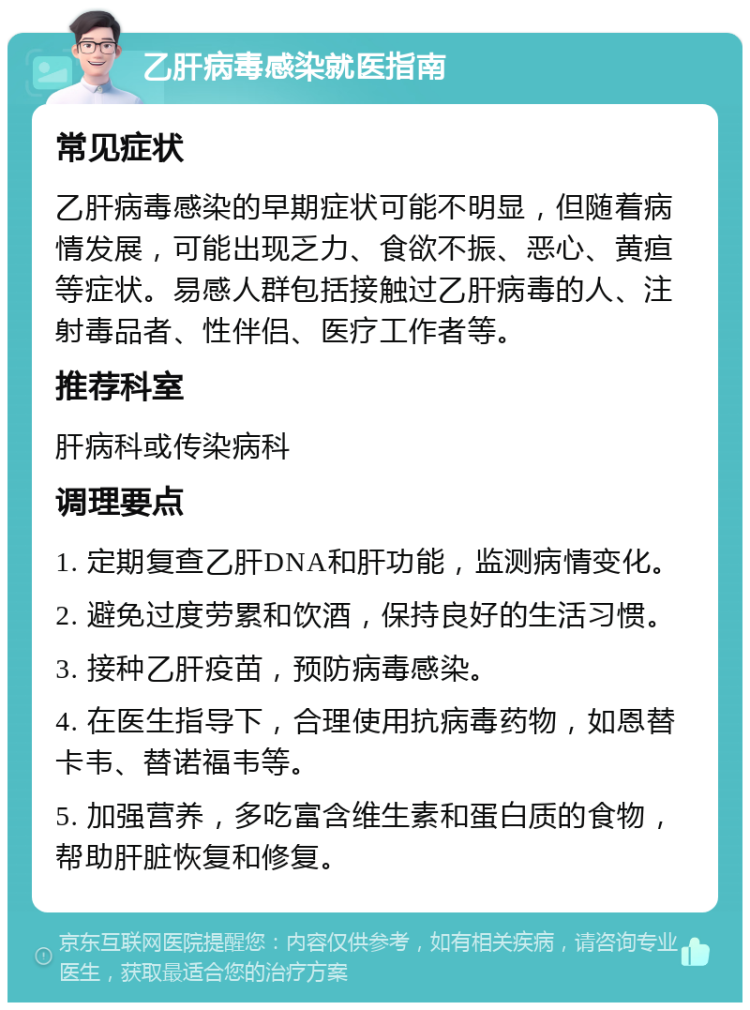 乙肝病毒感染就医指南 常见症状 乙肝病毒感染的早期症状可能不明显，但随着病情发展，可能出现乏力、食欲不振、恶心、黄疸等症状。易感人群包括接触过乙肝病毒的人、注射毒品者、性伴侣、医疗工作者等。 推荐科室 肝病科或传染病科 调理要点 1. 定期复查乙肝DNA和肝功能，监测病情变化。 2. 避免过度劳累和饮酒，保持良好的生活习惯。 3. 接种乙肝疫苗，预防病毒感染。 4. 在医生指导下，合理使用抗病毒药物，如恩替卡韦、替诺福韦等。 5. 加强营养，多吃富含维生素和蛋白质的食物，帮助肝脏恢复和修复。