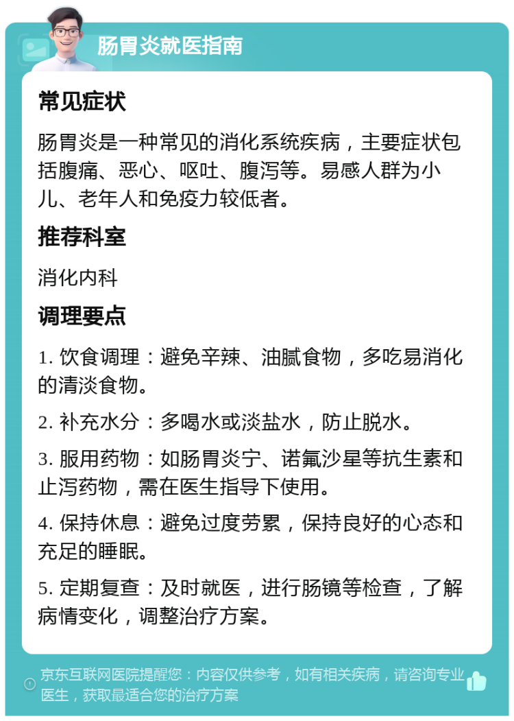 肠胃炎就医指南 常见症状 肠胃炎是一种常见的消化系统疾病，主要症状包括腹痛、恶心、呕吐、腹泻等。易感人群为小儿、老年人和免疫力较低者。 推荐科室 消化内科 调理要点 1. 饮食调理：避免辛辣、油腻食物，多吃易消化的清淡食物。 2. 补充水分：多喝水或淡盐水，防止脱水。 3. 服用药物：如肠胃炎宁、诺氟沙星等抗生素和止泻药物，需在医生指导下使用。 4. 保持休息：避免过度劳累，保持良好的心态和充足的睡眠。 5. 定期复查：及时就医，进行肠镜等检查，了解病情变化，调整治疗方案。