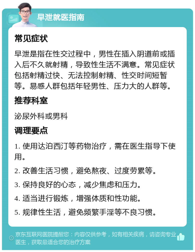 早泄就医指南 常见症状 早泄是指在性交过程中，男性在插入阴道前或插入后不久就射精，导致性生活不满意。常见症状包括射精过快、无法控制射精、性交时间短暂等。易感人群包括年轻男性、压力大的人群等。 推荐科室 泌尿外科或男科 调理要点 1. 使用达泊西汀等药物治疗，需在医生指导下使用。 2. 改善生活习惯，避免熬夜、过度劳累等。 3. 保持良好的心态，减少焦虑和压力。 4. 适当进行锻炼，增强体质和性功能。 5. 规律性生活，避免频繁手淫等不良习惯。