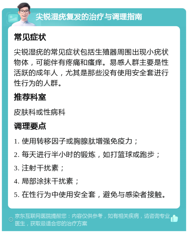 尖锐湿疣复发的治疗与调理指南 常见症状 尖锐湿疣的常见症状包括生殖器周围出现小疣状物体，可能伴有疼痛和瘙痒。易感人群主要是性活跃的成年人，尤其是那些没有使用安全套进行性行为的人群。 推荐科室 皮肤科或性病科 调理要点 1. 使用转移因子或胸腺肽增强免疫力； 2. 每天进行半小时的锻炼，如打篮球或跑步； 3. 注射干扰素； 4. 局部涂抹干扰素； 5. 在性行为中使用安全套，避免与感染者接触。