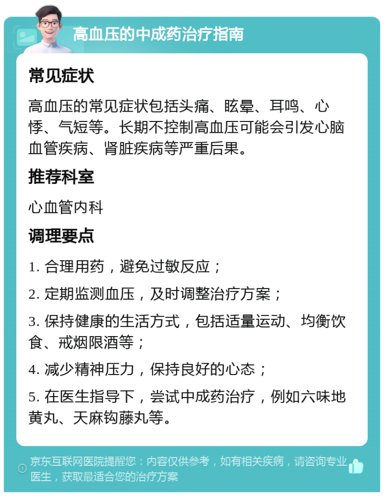 高血压的中成药治疗指南 常见症状 高血压的常见症状包括头痛、眩晕、耳鸣、心悸、气短等。长期不控制高血压可能会引发心脑血管疾病、肾脏疾病等严重后果。 推荐科室 心血管内科 调理要点 1. 合理用药，避免过敏反应； 2. 定期监测血压，及时调整治疗方案； 3. 保持健康的生活方式，包括适量运动、均衡饮食、戒烟限酒等； 4. 减少精神压力，保持良好的心态； 5. 在医生指导下，尝试中成药治疗，例如六味地黄丸、天麻钩藤丸等。