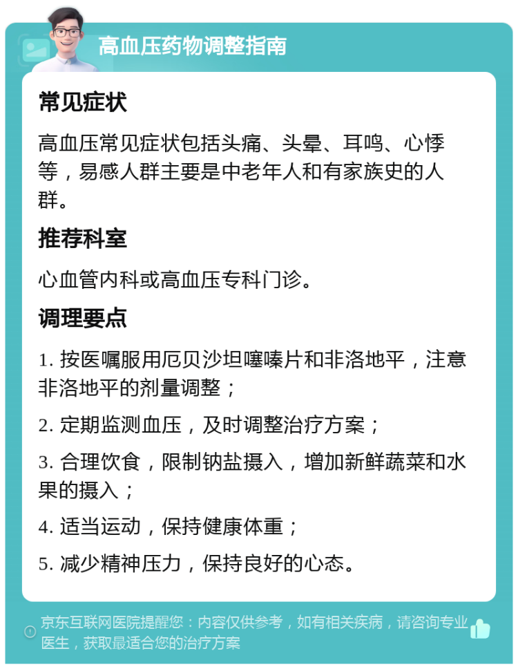 高血压药物调整指南 常见症状 高血压常见症状包括头痛、头晕、耳鸣、心悸等，易感人群主要是中老年人和有家族史的人群。 推荐科室 心血管内科或高血压专科门诊。 调理要点 1. 按医嘱服用厄贝沙坦噻嗪片和非洛地平，注意非洛地平的剂量调整； 2. 定期监测血压，及时调整治疗方案； 3. 合理饮食，限制钠盐摄入，增加新鲜蔬菜和水果的摄入； 4. 适当运动，保持健康体重； 5. 减少精神压力，保持良好的心态。