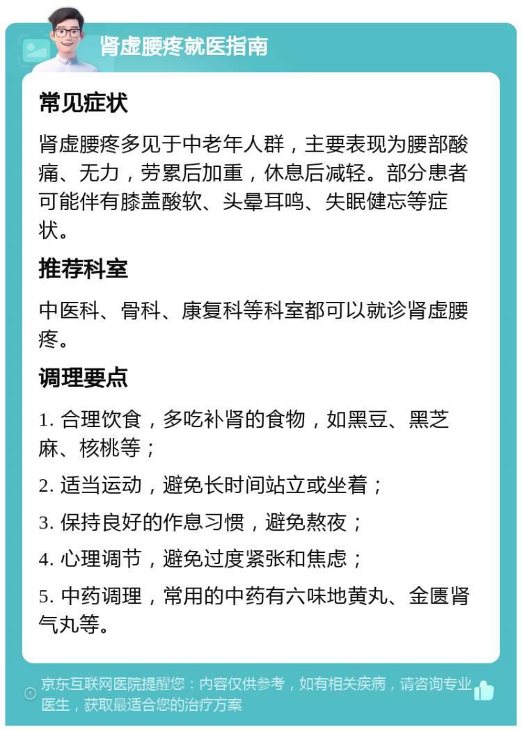 肾虚腰疼就医指南 常见症状 肾虚腰疼多见于中老年人群，主要表现为腰部酸痛、无力，劳累后加重，休息后减轻。部分患者可能伴有膝盖酸软、头晕耳鸣、失眠健忘等症状。 推荐科室 中医科、骨科、康复科等科室都可以就诊肾虚腰疼。 调理要点 1. 合理饮食，多吃补肾的食物，如黑豆、黑芝麻、核桃等； 2. 适当运动，避免长时间站立或坐着； 3. 保持良好的作息习惯，避免熬夜； 4. 心理调节，避免过度紧张和焦虑； 5. 中药调理，常用的中药有六味地黄丸、金匮肾气丸等。