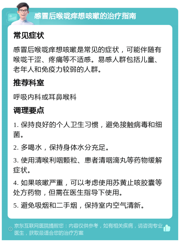 感冒后喉咙痒想咳嗽的治疗指南 常见症状 感冒后喉咙痒想咳嗽是常见的症状，可能伴随有喉咙干涩、疼痛等不适感。易感人群包括儿童、老年人和免疫力较弱的人群。 推荐科室 呼吸内科或耳鼻喉科 调理要点 1. 保持良好的个人卫生习惯，避免接触病毒和细菌。 2. 多喝水，保持身体水分充足。 3. 使用清喉利咽颗粒、患者清咽滴丸等药物缓解症状。 4. 如果咳嗽严重，可以考虑使用苏黄止咳胶囊等处方药物，但需在医生指导下使用。 5. 避免吸烟和二手烟，保持室内空气清新。