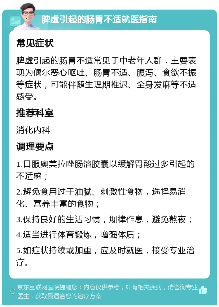 脾虚引起的肠胃不适就医指南 常见症状 脾虚引起的肠胃不适常见于中老年人群，主要表现为偶尔恶心呕吐、肠胃不适、腹泻、食欲不振等症状，可能伴随生理期推迟、全身发麻等不适感受。 推荐科室 消化内科 调理要点 1.口服奥美拉唑肠溶胶囊以缓解胃酸过多引起的不适感； 2.避免食用过于油腻、刺激性食物，选择易消化、营养丰富的食物； 3.保持良好的生活习惯，规律作息，避免熬夜； 4.适当进行体育锻炼，增强体质； 5.如症状持续或加重，应及时就医，接受专业治疗。