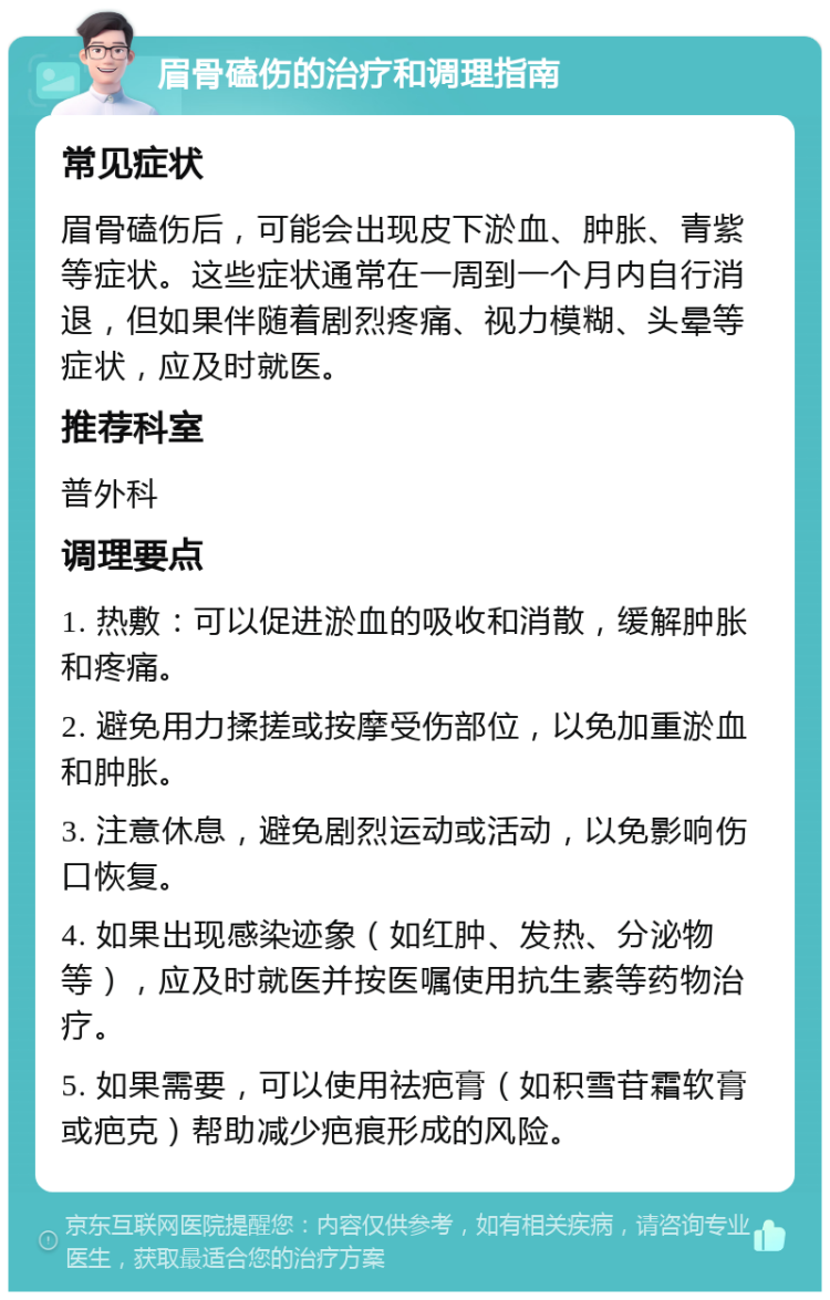 眉骨磕伤的治疗和调理指南 常见症状 眉骨磕伤后，可能会出现皮下淤血、肿胀、青紫等症状。这些症状通常在一周到一个月内自行消退，但如果伴随着剧烈疼痛、视力模糊、头晕等症状，应及时就医。 推荐科室 普外科 调理要点 1. 热敷：可以促进淤血的吸收和消散，缓解肿胀和疼痛。 2. 避免用力揉搓或按摩受伤部位，以免加重淤血和肿胀。 3. 注意休息，避免剧烈运动或活动，以免影响伤口恢复。 4. 如果出现感染迹象（如红肿、发热、分泌物等），应及时就医并按医嘱使用抗生素等药物治疗。 5. 如果需要，可以使用祛疤膏（如积雪苷霜软膏或疤克）帮助减少疤痕形成的风险。