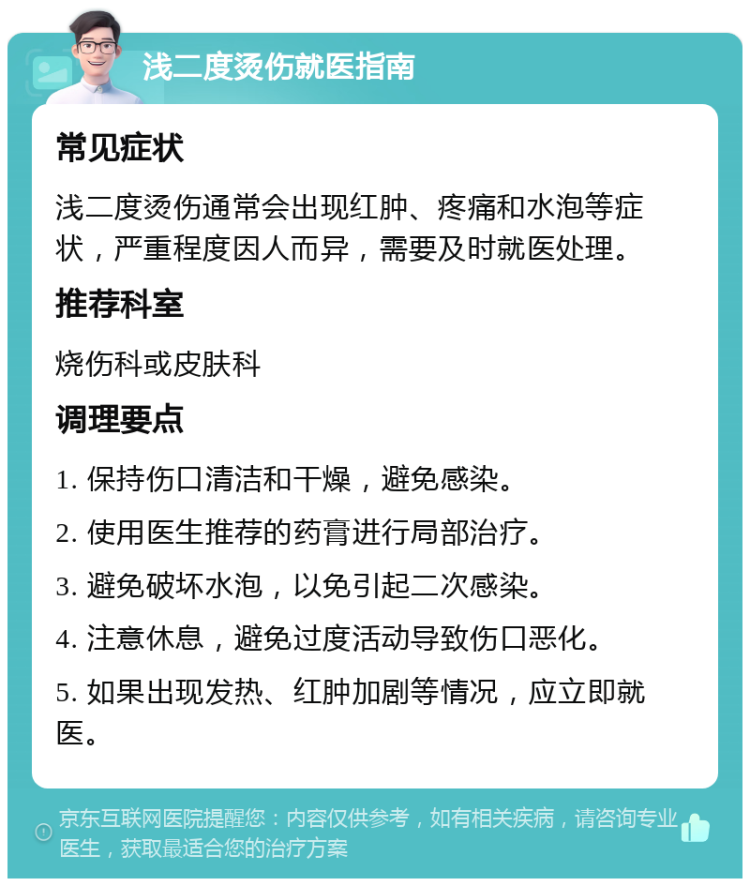 浅二度烫伤就医指南 常见症状 浅二度烫伤通常会出现红肿、疼痛和水泡等症状，严重程度因人而异，需要及时就医处理。 推荐科室 烧伤科或皮肤科 调理要点 1. 保持伤口清洁和干燥，避免感染。 2. 使用医生推荐的药膏进行局部治疗。 3. 避免破坏水泡，以免引起二次感染。 4. 注意休息，避免过度活动导致伤口恶化。 5. 如果出现发热、红肿加剧等情况，应立即就医。