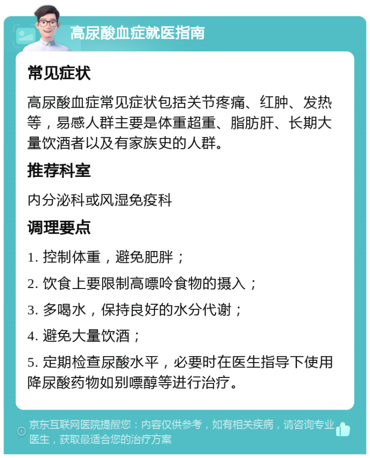 高尿酸血症就医指南 常见症状 高尿酸血症常见症状包括关节疼痛、红肿、发热等，易感人群主要是体重超重、脂肪肝、长期大量饮酒者以及有家族史的人群。 推荐科室 内分泌科或风湿免疫科 调理要点 1. 控制体重，避免肥胖； 2. 饮食上要限制高嘌呤食物的摄入； 3. 多喝水，保持良好的水分代谢； 4. 避免大量饮酒； 5. 定期检查尿酸水平，必要时在医生指导下使用降尿酸药物如别嘌醇等进行治疗。