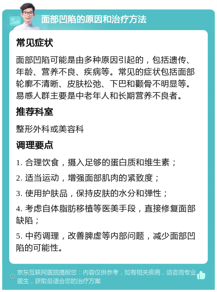 面部凹陷的原因和治疗方法 常见症状 面部凹陷可能是由多种原因引起的，包括遗传、年龄、营养不良、疾病等。常见的症状包括面部轮廓不清晰、皮肤松弛、下巴和颧骨不明显等。易感人群主要是中老年人和长期营养不良者。 推荐科室 整形外科或美容科 调理要点 1. 合理饮食，摄入足够的蛋白质和维生素； 2. 适当运动，增强面部肌肉的紧致度； 3. 使用护肤品，保持皮肤的水分和弹性； 4. 考虑自体脂肪移植等医美手段，直接修复面部缺陷； 5. 中药调理，改善脾虚等内部问题，减少面部凹陷的可能性。