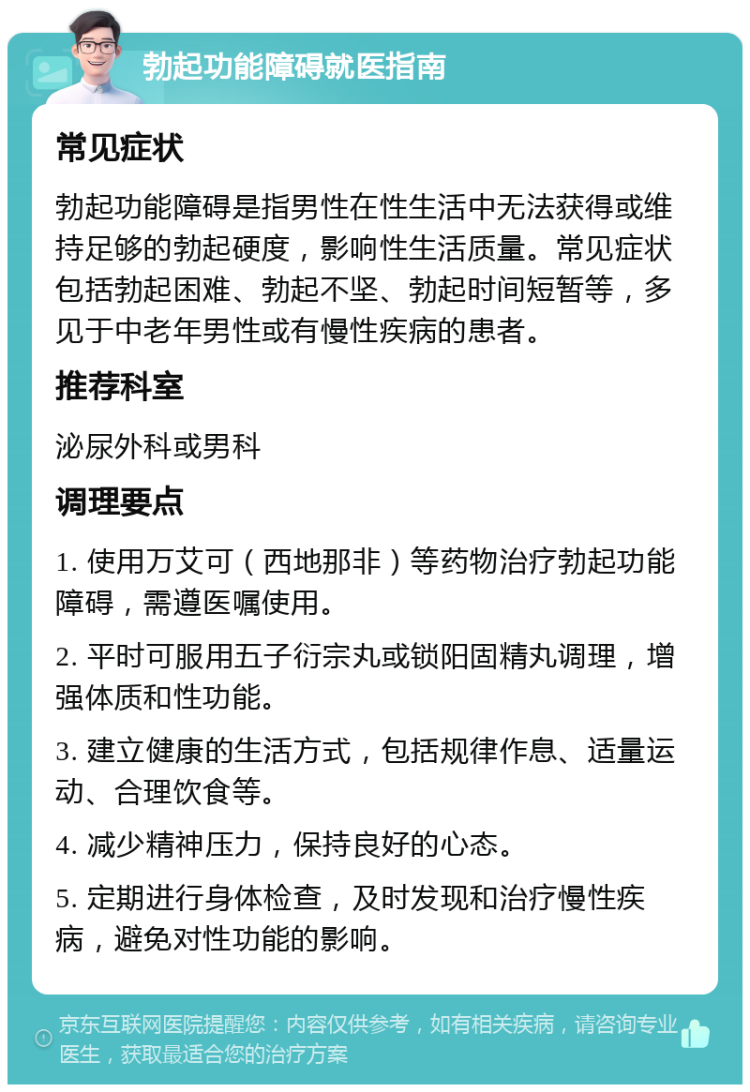 勃起功能障碍就医指南 常见症状 勃起功能障碍是指男性在性生活中无法获得或维持足够的勃起硬度，影响性生活质量。常见症状包括勃起困难、勃起不坚、勃起时间短暂等，多见于中老年男性或有慢性疾病的患者。 推荐科室 泌尿外科或男科 调理要点 1. 使用万艾可（西地那非）等药物治疗勃起功能障碍，需遵医嘱使用。 2. 平时可服用五子衍宗丸或锁阳固精丸调理，增强体质和性功能。 3. 建立健康的生活方式，包括规律作息、适量运动、合理饮食等。 4. 减少精神压力，保持良好的心态。 5. 定期进行身体检查，及时发现和治疗慢性疾病，避免对性功能的影响。