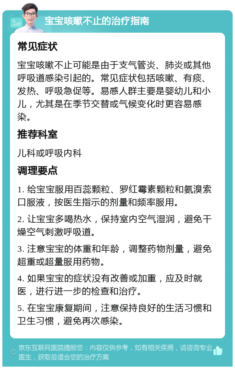 宝宝咳嗽不止的治疗指南 常见症状 宝宝咳嗽不止可能是由于支气管炎、肺炎或其他呼吸道感染引起的。常见症状包括咳嗽、有痰、发热、呼吸急促等。易感人群主要是婴幼儿和小儿，尤其是在季节交替或气候变化时更容易感染。 推荐科室 儿科或呼吸内科 调理要点 1. 给宝宝服用百蕊颗粒、罗红霉素颗粒和氨溴索口服液，按医生指示的剂量和频率服用。 2. 让宝宝多喝热水，保持室内空气湿润，避免干燥空气刺激呼吸道。 3. 注意宝宝的体重和年龄，调整药物剂量，避免超重或超量服用药物。 4. 如果宝宝的症状没有改善或加重，应及时就医，进行进一步的检查和治疗。 5. 在宝宝康复期间，注意保持良好的生活习惯和卫生习惯，避免再次感染。