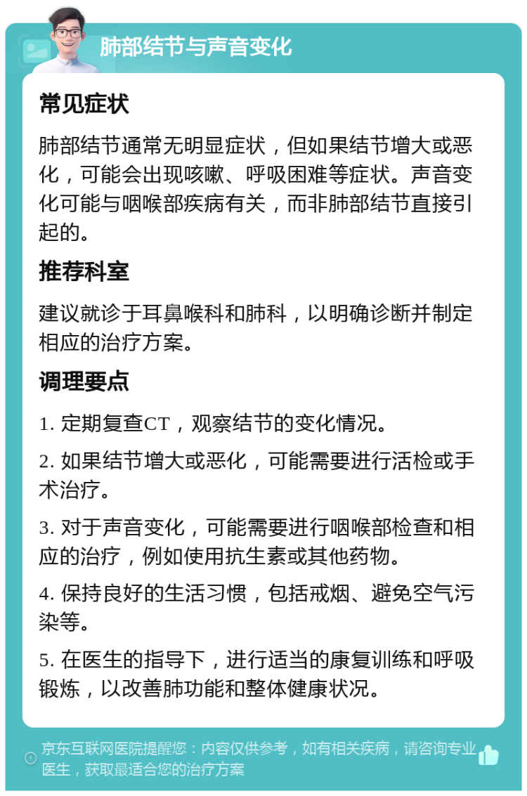 肺部结节与声音变化 常见症状 肺部结节通常无明显症状，但如果结节增大或恶化，可能会出现咳嗽、呼吸困难等症状。声音变化可能与咽喉部疾病有关，而非肺部结节直接引起的。 推荐科室 建议就诊于耳鼻喉科和肺科，以明确诊断并制定相应的治疗方案。 调理要点 1. 定期复查CT，观察结节的变化情况。 2. 如果结节增大或恶化，可能需要进行活检或手术治疗。 3. 对于声音变化，可能需要进行咽喉部检查和相应的治疗，例如使用抗生素或其他药物。 4. 保持良好的生活习惯，包括戒烟、避免空气污染等。 5. 在医生的指导下，进行适当的康复训练和呼吸锻炼，以改善肺功能和整体健康状况。