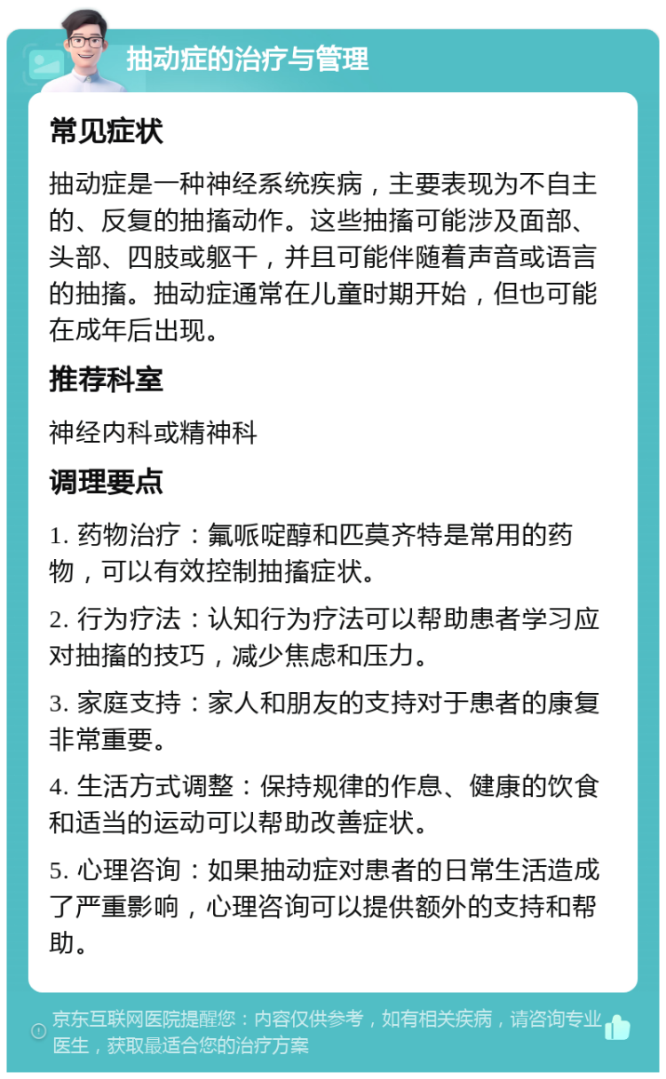 抽动症的治疗与管理 常见症状 抽动症是一种神经系统疾病，主要表现为不自主的、反复的抽搐动作。这些抽搐可能涉及面部、头部、四肢或躯干，并且可能伴随着声音或语言的抽搐。抽动症通常在儿童时期开始，但也可能在成年后出现。 推荐科室 神经内科或精神科 调理要点 1. 药物治疗：氟哌啶醇和匹莫齐特是常用的药物，可以有效控制抽搐症状。 2. 行为疗法：认知行为疗法可以帮助患者学习应对抽搐的技巧，减少焦虑和压力。 3. 家庭支持：家人和朋友的支持对于患者的康复非常重要。 4. 生活方式调整：保持规律的作息、健康的饮食和适当的运动可以帮助改善症状。 5. 心理咨询：如果抽动症对患者的日常生活造成了严重影响，心理咨询可以提供额外的支持和帮助。