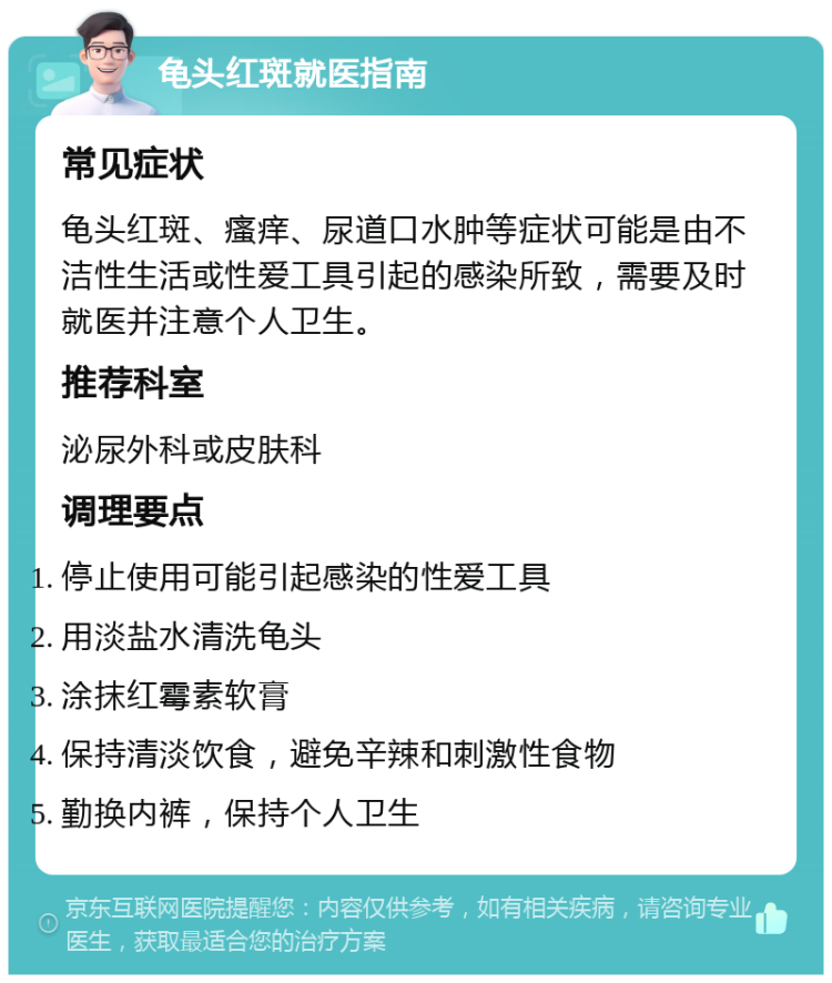 龟头红斑就医指南 常见症状 龟头红斑、瘙痒、尿道口水肿等症状可能是由不洁性生活或性爱工具引起的感染所致，需要及时就医并注意个人卫生。 推荐科室 泌尿外科或皮肤科 调理要点 停止使用可能引起感染的性爱工具 用淡盐水清洗龟头 涂抹红霉素软膏 保持清淡饮食，避免辛辣和刺激性食物 勤换内裤，保持个人卫生