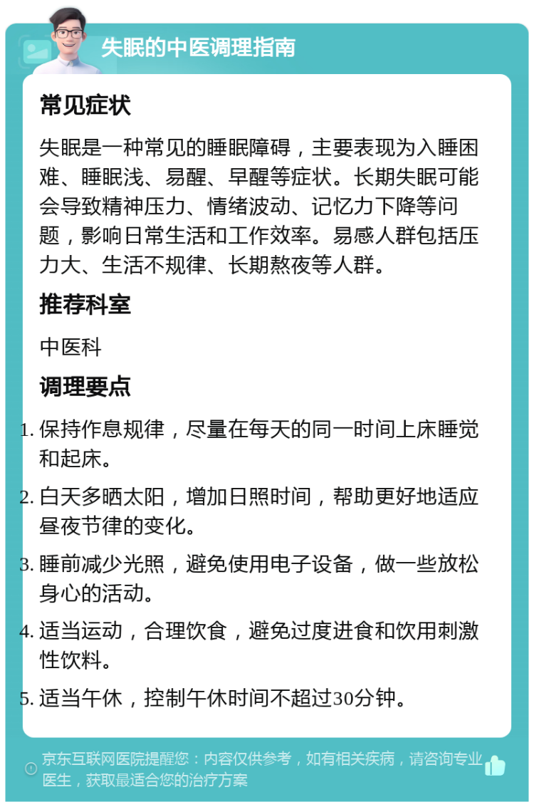 失眠的中医调理指南 常见症状 失眠是一种常见的睡眠障碍，主要表现为入睡困难、睡眠浅、易醒、早醒等症状。长期失眠可能会导致精神压力、情绪波动、记忆力下降等问题，影响日常生活和工作效率。易感人群包括压力大、生活不规律、长期熬夜等人群。 推荐科室 中医科 调理要点 保持作息规律，尽量在每天的同一时间上床睡觉和起床。 白天多晒太阳，增加日照时间，帮助更好地适应昼夜节律的变化。 睡前减少光照，避免使用电子设备，做一些放松身心的活动。 适当运动，合理饮食，避免过度进食和饮用刺激性饮料。 适当午休，控制午休时间不超过30分钟。