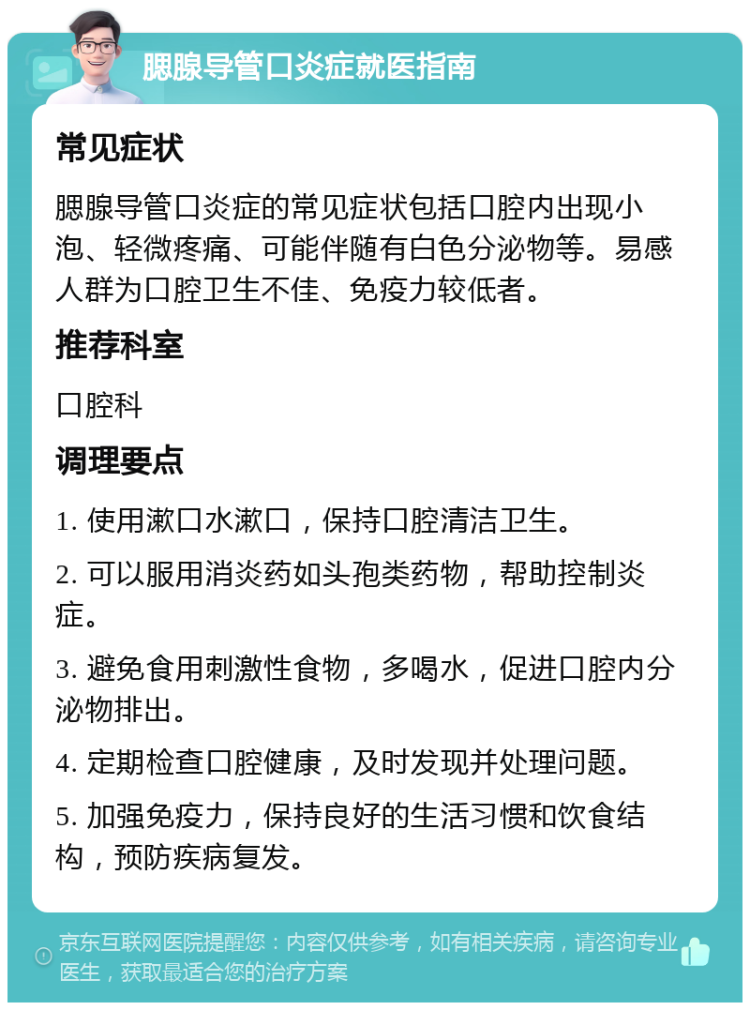 腮腺导管口炎症就医指南 常见症状 腮腺导管口炎症的常见症状包括口腔内出现小泡、轻微疼痛、可能伴随有白色分泌物等。易感人群为口腔卫生不佳、免疫力较低者。 推荐科室 口腔科 调理要点 1. 使用漱口水漱口，保持口腔清洁卫生。 2. 可以服用消炎药如头孢类药物，帮助控制炎症。 3. 避免食用刺激性食物，多喝水，促进口腔内分泌物排出。 4. 定期检查口腔健康，及时发现并处理问题。 5. 加强免疫力，保持良好的生活习惯和饮食结构，预防疾病复发。