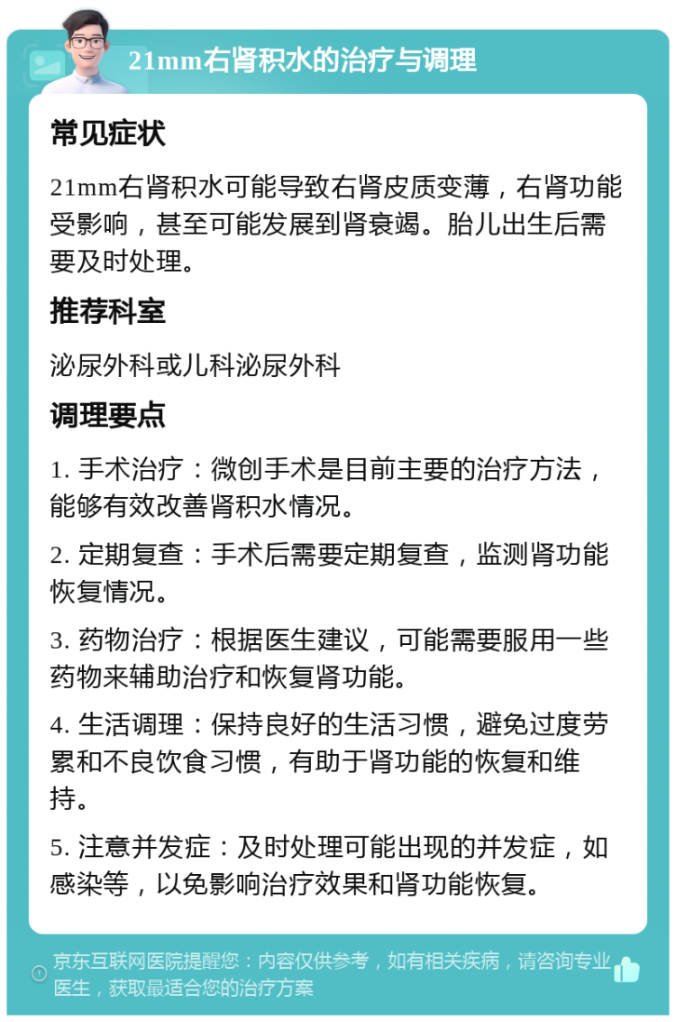 21mm右肾积水的治疗与调理 常见症状 21mm右肾积水可能导致右肾皮质变薄，右肾功能受影响，甚至可能发展到肾衰竭。胎儿出生后需要及时处理。 推荐科室 泌尿外科或儿科泌尿外科 调理要点 1. 手术治疗：微创手术是目前主要的治疗方法，能够有效改善肾积水情况。 2. 定期复查：手术后需要定期复查，监测肾功能恢复情况。 3. 药物治疗：根据医生建议，可能需要服用一些药物来辅助治疗和恢复肾功能。 4. 生活调理：保持良好的生活习惯，避免过度劳累和不良饮食习惯，有助于肾功能的恢复和维持。 5. 注意并发症：及时处理可能出现的并发症，如感染等，以免影响治疗效果和肾功能恢复。