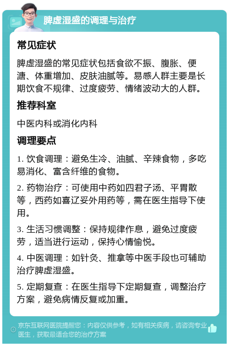 脾虚湿盛的调理与治疗 常见症状 脾虚湿盛的常见症状包括食欲不振、腹胀、便溏、体重增加、皮肤油腻等。易感人群主要是长期饮食不规律、过度疲劳、情绪波动大的人群。 推荐科室 中医内科或消化内科 调理要点 1. 饮食调理：避免生冷、油腻、辛辣食物，多吃易消化、富含纤维的食物。 2. 药物治疗：可使用中药如四君子汤、平胃散等，西药如喜辽妥外用药等，需在医生指导下使用。 3. 生活习惯调整：保持规律作息，避免过度疲劳，适当进行运动，保持心情愉悦。 4. 中医调理：如针灸、推拿等中医手段也可辅助治疗脾虚湿盛。 5. 定期复查：在医生指导下定期复查，调整治疗方案，避免病情反复或加重。