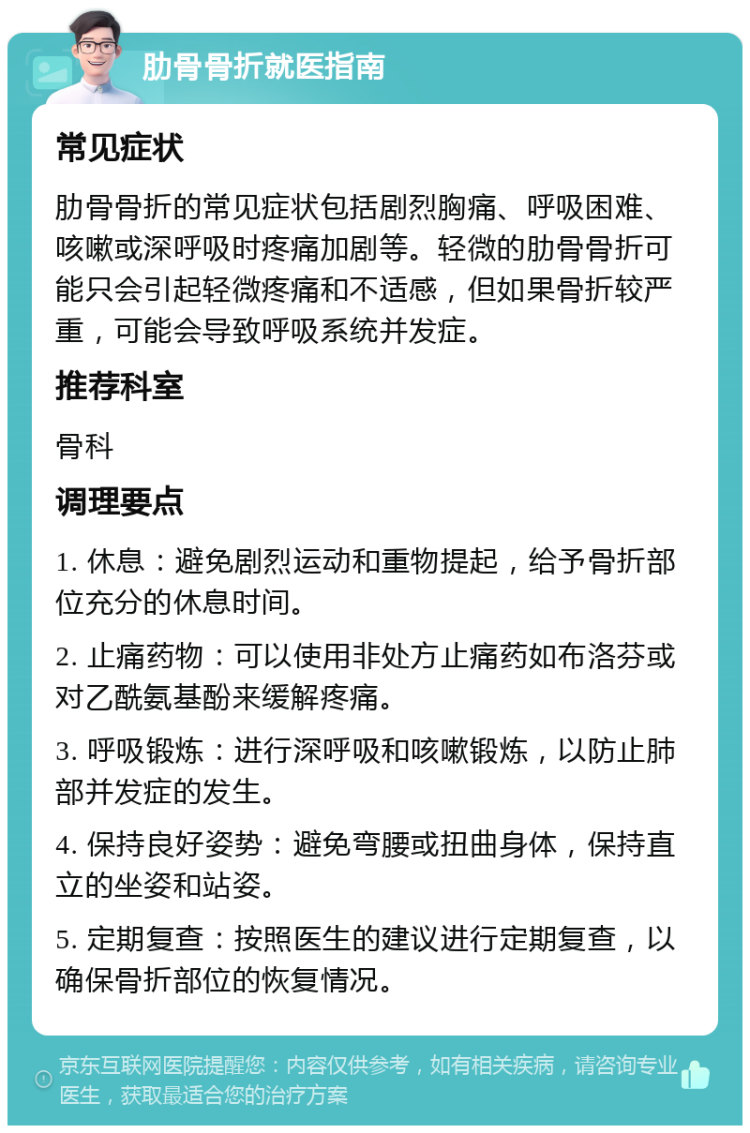 肋骨骨折就医指南 常见症状 肋骨骨折的常见症状包括剧烈胸痛、呼吸困难、咳嗽或深呼吸时疼痛加剧等。轻微的肋骨骨折可能只会引起轻微疼痛和不适感，但如果骨折较严重，可能会导致呼吸系统并发症。 推荐科室 骨科 调理要点 1. 休息：避免剧烈运动和重物提起，给予骨折部位充分的休息时间。 2. 止痛药物：可以使用非处方止痛药如布洛芬或对乙酰氨基酚来缓解疼痛。 3. 呼吸锻炼：进行深呼吸和咳嗽锻炼，以防止肺部并发症的发生。 4. 保持良好姿势：避免弯腰或扭曲身体，保持直立的坐姿和站姿。 5. 定期复查：按照医生的建议进行定期复查，以确保骨折部位的恢复情况。