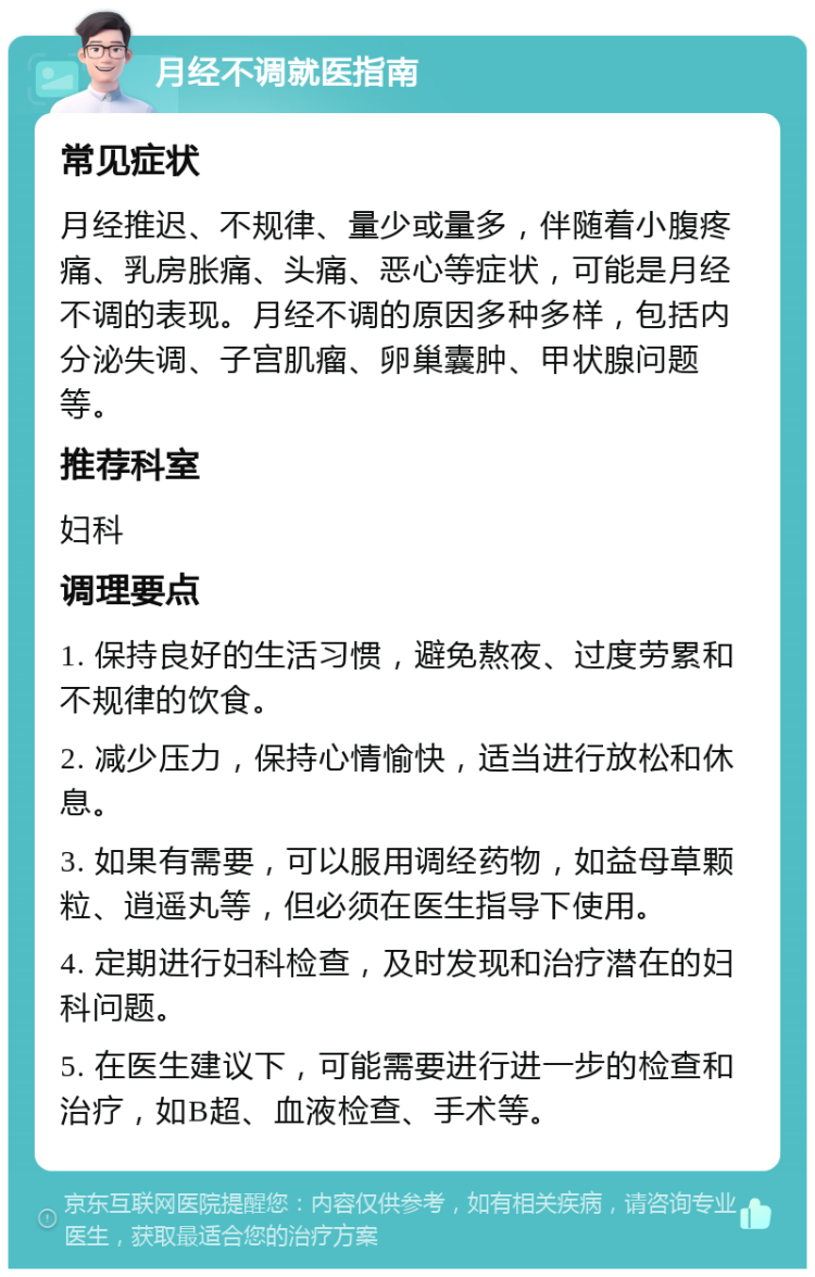 月经不调就医指南 常见症状 月经推迟、不规律、量少或量多，伴随着小腹疼痛、乳房胀痛、头痛、恶心等症状，可能是月经不调的表现。月经不调的原因多种多样，包括内分泌失调、子宫肌瘤、卵巢囊肿、甲状腺问题等。 推荐科室 妇科 调理要点 1. 保持良好的生活习惯，避免熬夜、过度劳累和不规律的饮食。 2. 减少压力，保持心情愉快，适当进行放松和休息。 3. 如果有需要，可以服用调经药物，如益母草颗粒、逍遥丸等，但必须在医生指导下使用。 4. 定期进行妇科检查，及时发现和治疗潜在的妇科问题。 5. 在医生建议下，可能需要进行进一步的检查和治疗，如B超、血液检查、手术等。