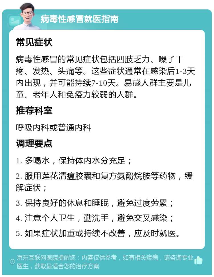 病毒性感冒就医指南 常见症状 病毒性感冒的常见症状包括四肢乏力、嗓子干疼、发热、头痛等。这些症状通常在感染后1-3天内出现，并可能持续7-10天。易感人群主要是儿童、老年人和免疫力较弱的人群。 推荐科室 呼吸内科或普通内科 调理要点 1. 多喝水，保持体内水分充足； 2. 服用莲花清瘟胶囊和复方氨酚烷胺等药物，缓解症状； 3. 保持良好的休息和睡眠，避免过度劳累； 4. 注意个人卫生，勤洗手，避免交叉感染； 5. 如果症状加重或持续不改善，应及时就医。