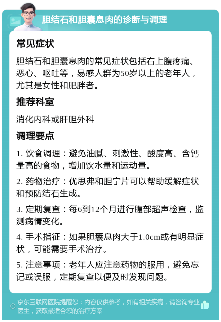 胆结石和胆囊息肉的诊断与调理 常见症状 胆结石和胆囊息肉的常见症状包括右上腹疼痛、恶心、呕吐等，易感人群为50岁以上的老年人，尤其是女性和肥胖者。 推荐科室 消化内科或肝胆外科 调理要点 1. 饮食调理：避免油腻、刺激性、酸度高、含钙量高的食物，增加饮水量和运动量。 2. 药物治疗：优思弗和胆宁片可以帮助缓解症状和预防结石生成。 3. 定期复查：每6到12个月进行腹部超声检查，监测病情变化。 4. 手术指征：如果胆囊息肉大于1.0cm或有明显症状，可能需要手术治疗。 5. 注意事项：老年人应注意药物的服用，避免忘记或误服，定期复查以便及时发现问题。