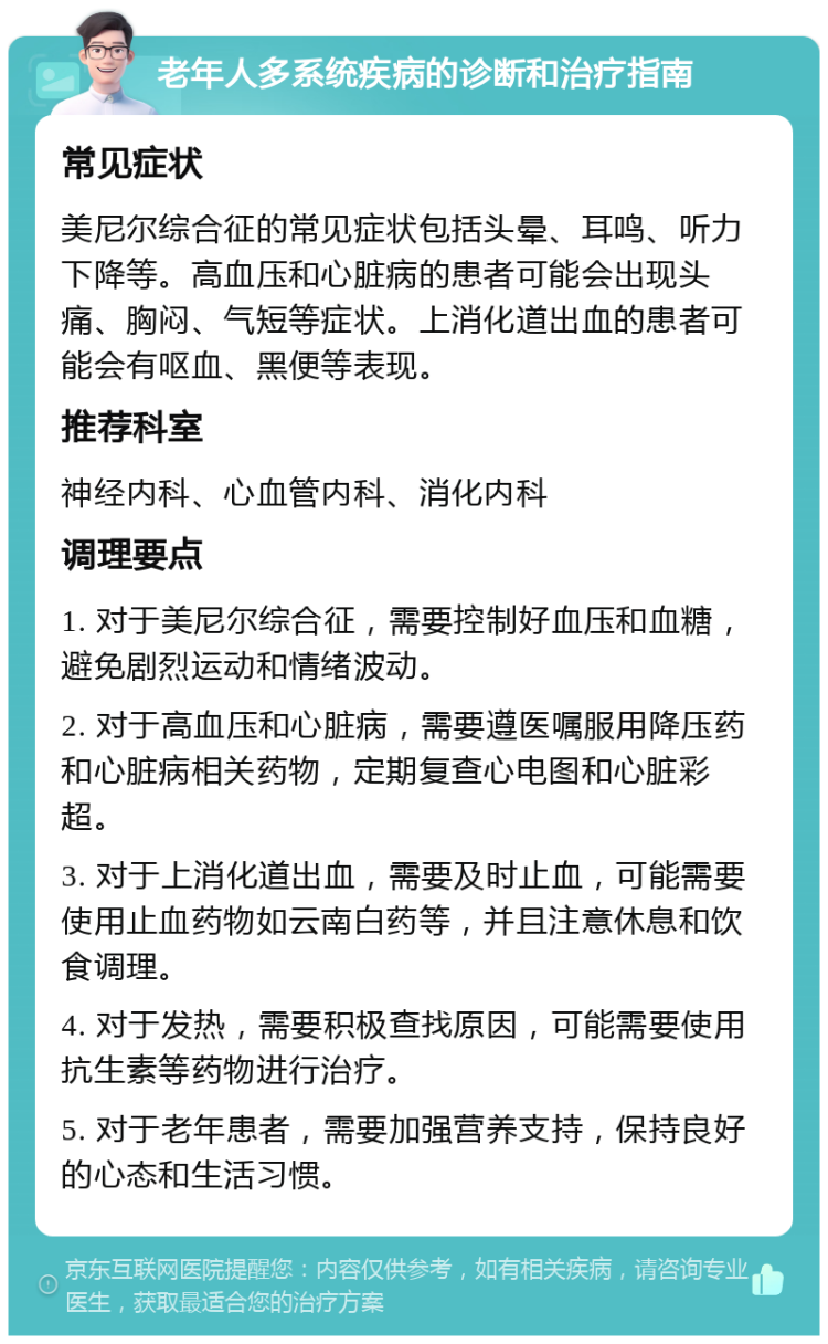 老年人多系统疾病的诊断和治疗指南 常见症状 美尼尔综合征的常见症状包括头晕、耳鸣、听力下降等。高血压和心脏病的患者可能会出现头痛、胸闷、气短等症状。上消化道出血的患者可能会有呕血、黑便等表现。 推荐科室 神经内科、心血管内科、消化内科 调理要点 1. 对于美尼尔综合征，需要控制好血压和血糖，避免剧烈运动和情绪波动。 2. 对于高血压和心脏病，需要遵医嘱服用降压药和心脏病相关药物，定期复查心电图和心脏彩超。 3. 对于上消化道出血，需要及时止血，可能需要使用止血药物如云南白药等，并且注意休息和饮食调理。 4. 对于发热，需要积极查找原因，可能需要使用抗生素等药物进行治疗。 5. 对于老年患者，需要加强营养支持，保持良好的心态和生活习惯。