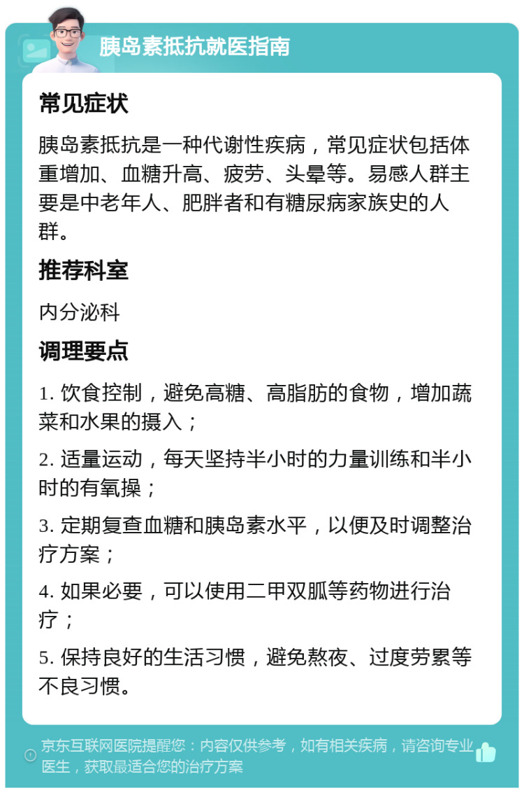 胰岛素抵抗就医指南 常见症状 胰岛素抵抗是一种代谢性疾病，常见症状包括体重增加、血糖升高、疲劳、头晕等。易感人群主要是中老年人、肥胖者和有糖尿病家族史的人群。 推荐科室 内分泌科 调理要点 1. 饮食控制，避免高糖、高脂肪的食物，增加蔬菜和水果的摄入； 2. 适量运动，每天坚持半小时的力量训练和半小时的有氧操； 3. 定期复查血糖和胰岛素水平，以便及时调整治疗方案； 4. 如果必要，可以使用二甲双胍等药物进行治疗； 5. 保持良好的生活习惯，避免熬夜、过度劳累等不良习惯。