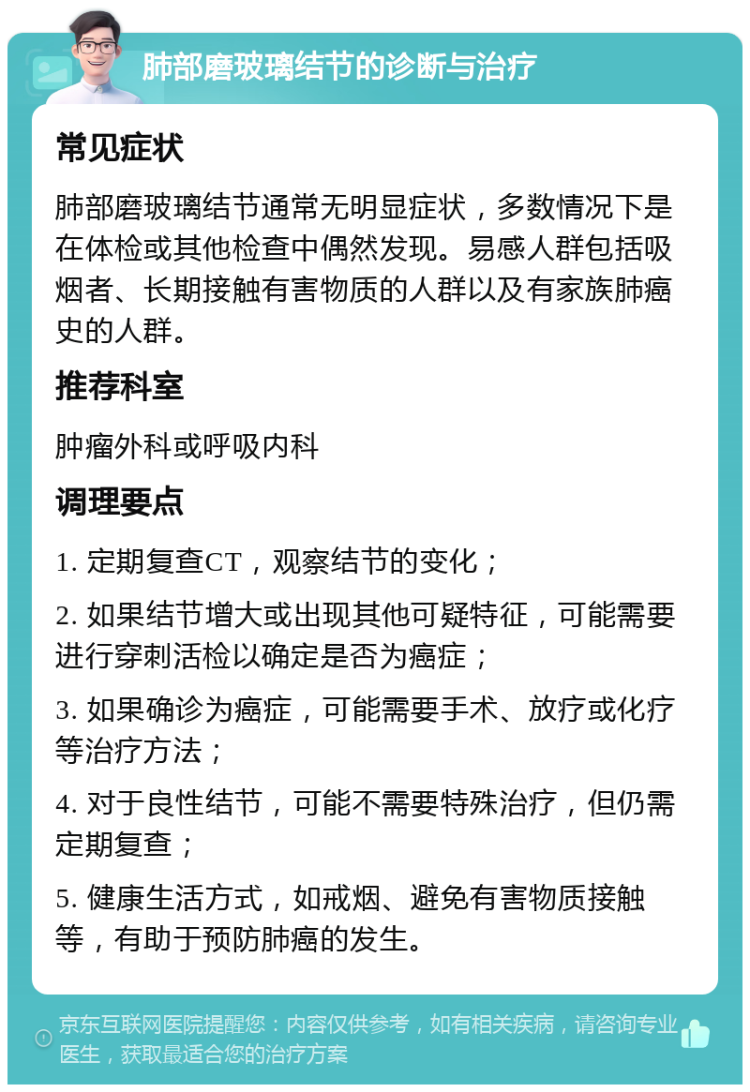 肺部磨玻璃结节的诊断与治疗 常见症状 肺部磨玻璃结节通常无明显症状，多数情况下是在体检或其他检查中偶然发现。易感人群包括吸烟者、长期接触有害物质的人群以及有家族肺癌史的人群。 推荐科室 肿瘤外科或呼吸内科 调理要点 1. 定期复查CT，观察结节的变化； 2. 如果结节增大或出现其他可疑特征，可能需要进行穿刺活检以确定是否为癌症； 3. 如果确诊为癌症，可能需要手术、放疗或化疗等治疗方法； 4. 对于良性结节，可能不需要特殊治疗，但仍需定期复查； 5. 健康生活方式，如戒烟、避免有害物质接触等，有助于预防肺癌的发生。