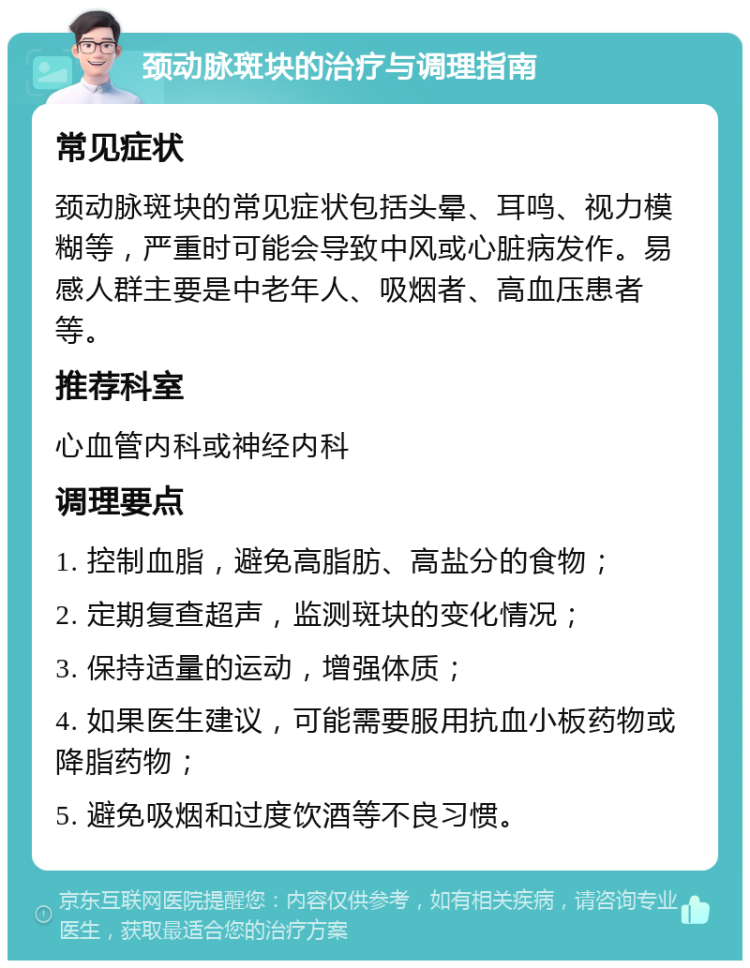 颈动脉斑块的治疗与调理指南 常见症状 颈动脉斑块的常见症状包括头晕、耳鸣、视力模糊等，严重时可能会导致中风或心脏病发作。易感人群主要是中老年人、吸烟者、高血压患者等。 推荐科室 心血管内科或神经内科 调理要点 1. 控制血脂，避免高脂肪、高盐分的食物； 2. 定期复查超声，监测斑块的变化情况； 3. 保持适量的运动，增强体质； 4. 如果医生建议，可能需要服用抗血小板药物或降脂药物； 5. 避免吸烟和过度饮酒等不良习惯。