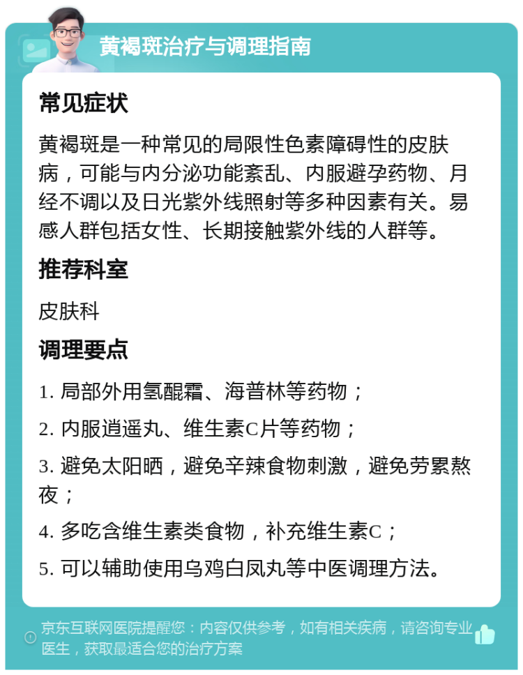 黄褐斑治疗与调理指南 常见症状 黄褐斑是一种常见的局限性色素障碍性的皮肤病，可能与内分泌功能紊乱、内服避孕药物、月经不调以及日光紫外线照射等多种因素有关。易感人群包括女性、长期接触紫外线的人群等。 推荐科室 皮肤科 调理要点 1. 局部外用氢醌霜、海普林等药物； 2. 内服逍遥丸、维生素C片等药物； 3. 避免太阳晒，避免辛辣食物刺激，避免劳累熬夜； 4. 多吃含维生素类食物，补充维生素C； 5. 可以辅助使用乌鸡白凤丸等中医调理方法。