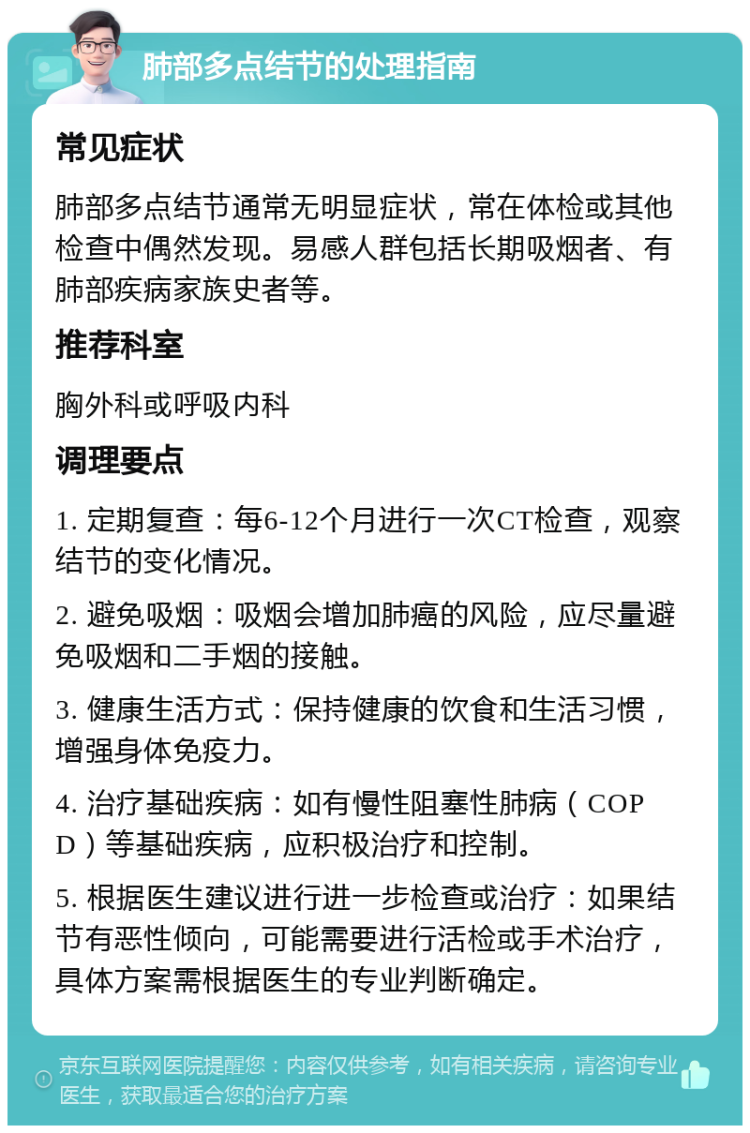 肺部多点结节的处理指南 常见症状 肺部多点结节通常无明显症状，常在体检或其他检查中偶然发现。易感人群包括长期吸烟者、有肺部疾病家族史者等。 推荐科室 胸外科或呼吸内科 调理要点 1. 定期复查：每6-12个月进行一次CT检查，观察结节的变化情况。 2. 避免吸烟：吸烟会增加肺癌的风险，应尽量避免吸烟和二手烟的接触。 3. 健康生活方式：保持健康的饮食和生活习惯，增强身体免疫力。 4. 治疗基础疾病：如有慢性阻塞性肺病（COPD）等基础疾病，应积极治疗和控制。 5. 根据医生建议进行进一步检查或治疗：如果结节有恶性倾向，可能需要进行活检或手术治疗，具体方案需根据医生的专业判断确定。