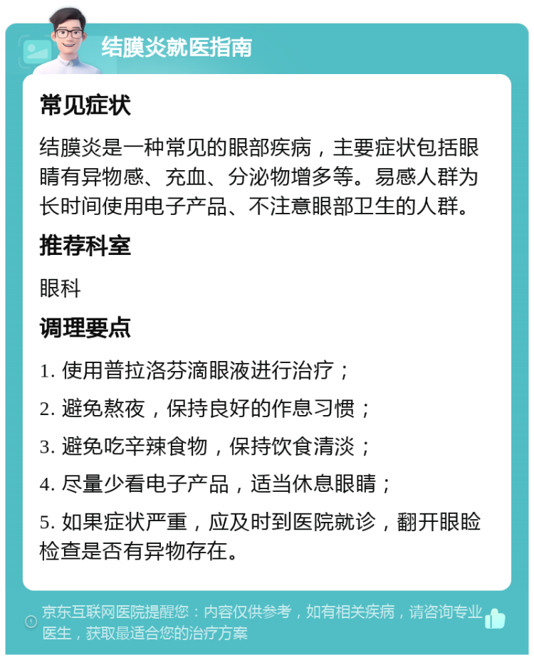 结膜炎就医指南 常见症状 结膜炎是一种常见的眼部疾病，主要症状包括眼睛有异物感、充血、分泌物增多等。易感人群为长时间使用电子产品、不注意眼部卫生的人群。 推荐科室 眼科 调理要点 1. 使用普拉洛芬滴眼液进行治疗； 2. 避免熬夜，保持良好的作息习惯； 3. 避免吃辛辣食物，保持饮食清淡； 4. 尽量少看电子产品，适当休息眼睛； 5. 如果症状严重，应及时到医院就诊，翻开眼睑检查是否有异物存在。