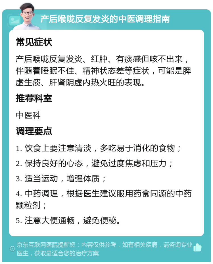 产后喉咙反复发炎的中医调理指南 常见症状 产后喉咙反复发炎、红肿、有痰感但咳不出来，伴随着睡眠不佳、精神状态差等症状，可能是脾虚生痰、肝肾阴虚内热火旺的表现。 推荐科室 中医科 调理要点 1. 饮食上要注意清淡，多吃易于消化的食物； 2. 保持良好的心态，避免过度焦虑和压力； 3. 适当运动，增强体质； 4. 中药调理，根据医生建议服用药食同源的中药颗粒剂； 5. 注意大便通畅，避免便秘。